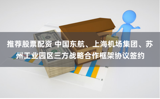 推荐股票配资 中国东航、上海机场集团、苏州工业园区三方战略合作框架协议签约