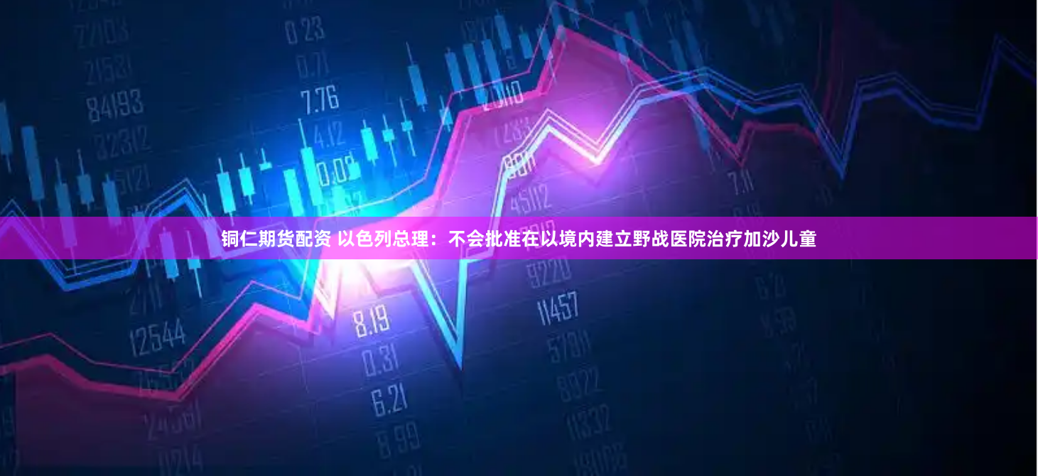 铜仁期货配资 以色列总理：不会批准在以境内建立野战医院治疗加沙儿童