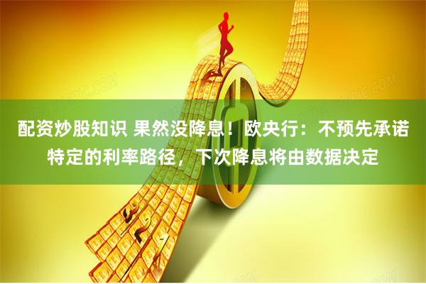 配资炒股知识 果然没降息！欧央行：不预先承诺特定的利率路径，下次降息将由数据决定