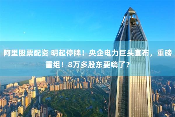 阿里股票配资 明起停牌！央企电力巨头宣布，重磅重组！8万多股东要嗨了？