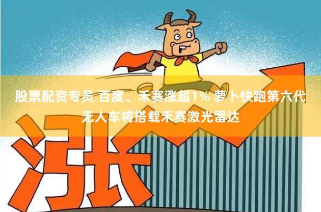 股票配资专员 百度、禾赛涨超1% 萝卜快跑第六代无人车将搭载禾赛激光雷达
