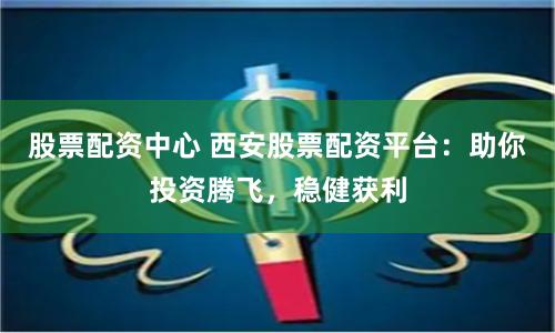 股票配资中心 西安股票配资平台：助你投资腾飞，稳健获利