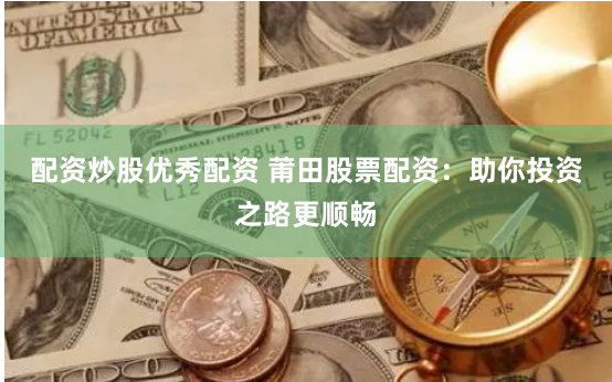 配资炒股优秀配资 莆田股票配资：助你投资之路更顺畅