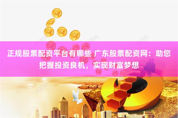 正规股票配资平台有哪些 广东股票配资网：助您把握投资良机，实现财富梦想