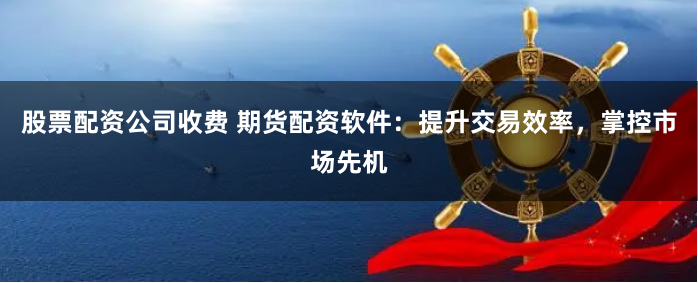 股票配资公司收费 期货配资软件：提升交易效率，掌控市场先机