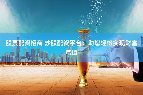 股票配资招商 炒股配资平台：助您轻松实现财富增值
