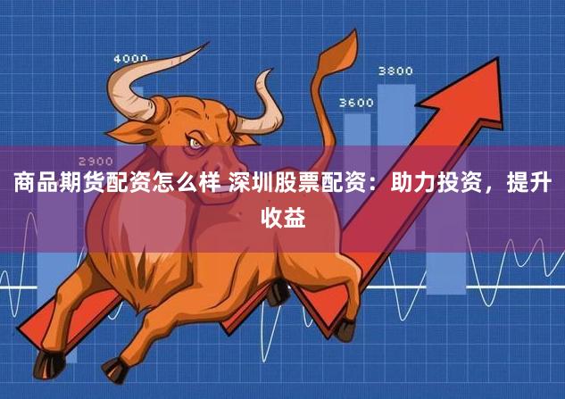 商品期货配资怎么样 深圳股票配资：助力投资，提升收益
