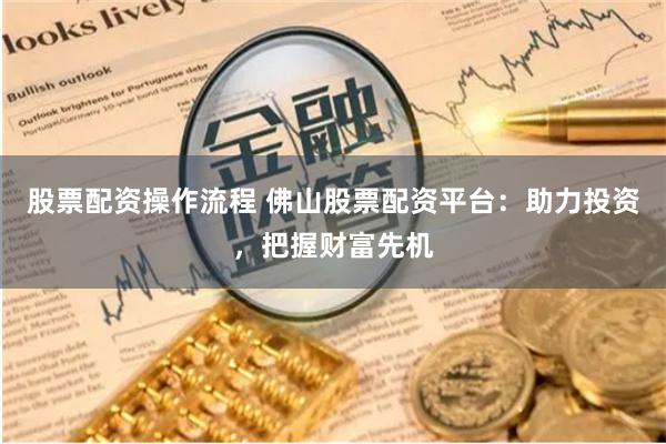 股票配资操作流程 佛山股票配资平台：助力投资，把握财富先机