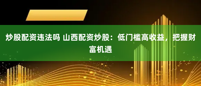 炒股配资违法吗 山西配资炒股：低门槛高收益，把握财富机遇