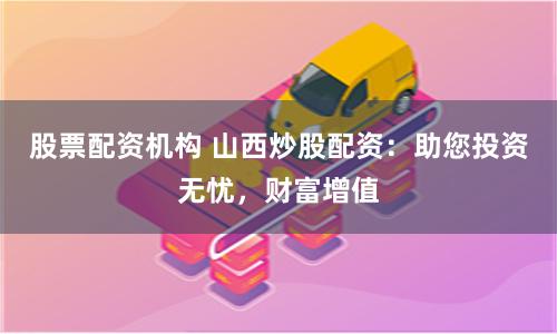 股票配资机构 山西炒股配资：助您投资无忧，财富增值