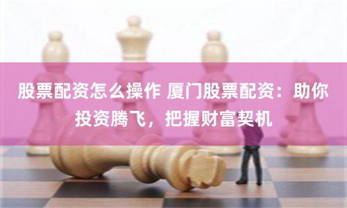 股票配资怎么操作 厦门股票配资：助你投资腾飞，把握财富契机