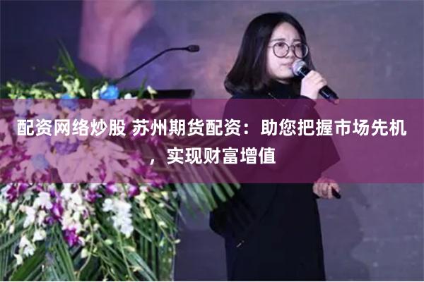 配资网络炒股 苏州期货配资：助您把握市场先机，实现财富增值