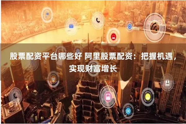 股票配资平台哪些好 阿里股票配资：把握机遇，实现财富增长