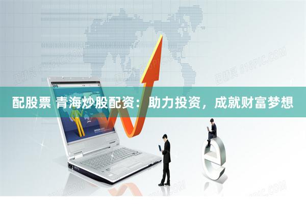 配股票 青海炒股配资：助力投资，成就财富梦想