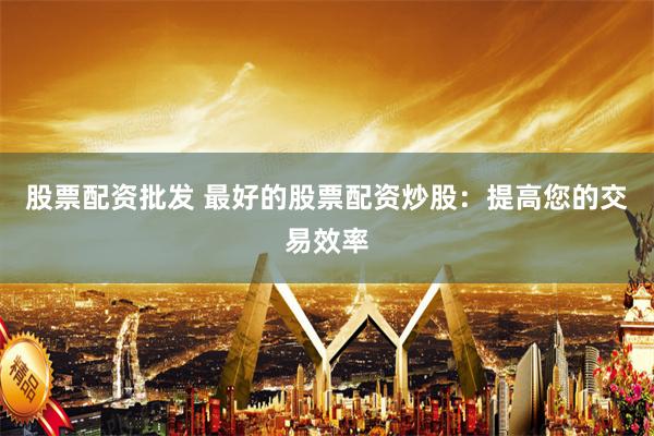 股票配资批发 最好的股票配资炒股：提高您的交易效率