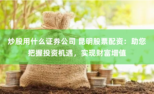 炒股用什么证券公司 昆明股票配资：助您把握投资机遇，实现财富增值
