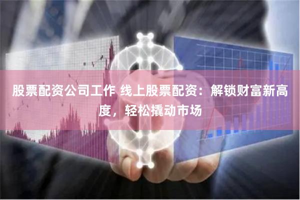 股票配资公司工作 线上股票配资：解锁财富新高度，轻松撬动市场