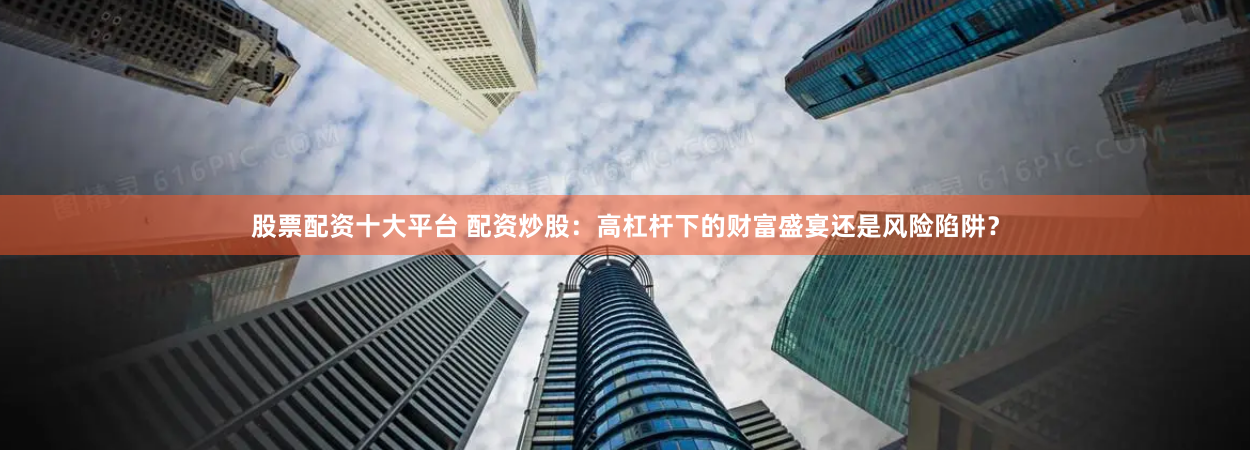 股票配资十大平台 配资炒股：高杠杆下的财富盛宴还是风险陷阱？