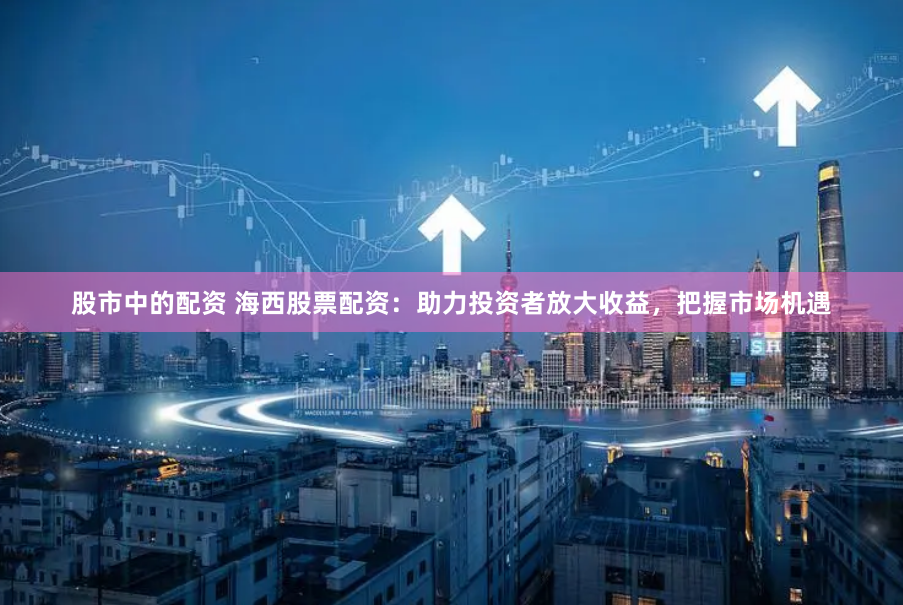 股市中的配资 海西股票配资：助力投资者放大收益，把握市场机遇