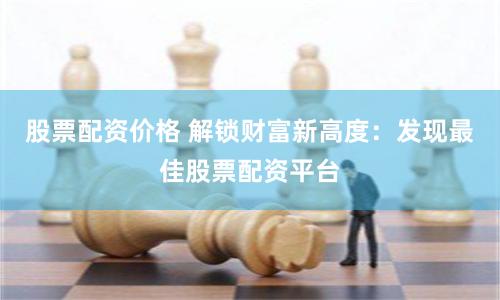 股票配资价格 解锁财富新高度：发现最佳股票配资平台