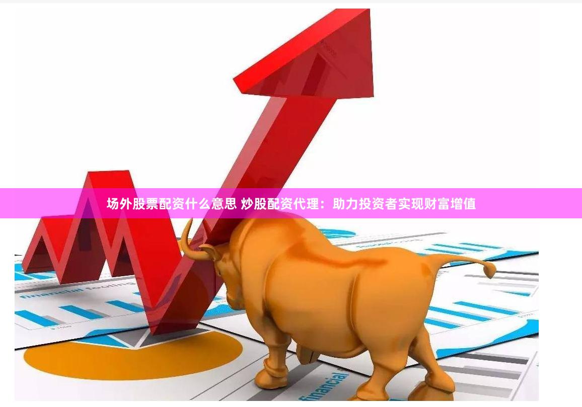 场外股票配资什么意思 炒股配资代理：助力投资者实现财富增值