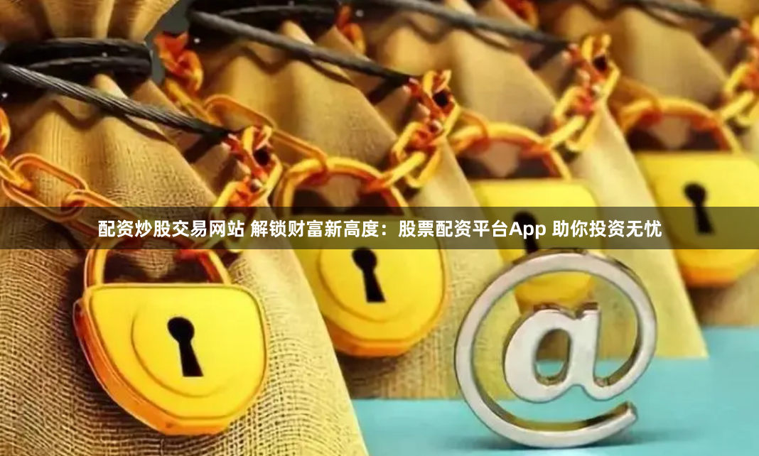 配资炒股交易网站 解锁财富新高度：股票配资平台App 助你投资无忧