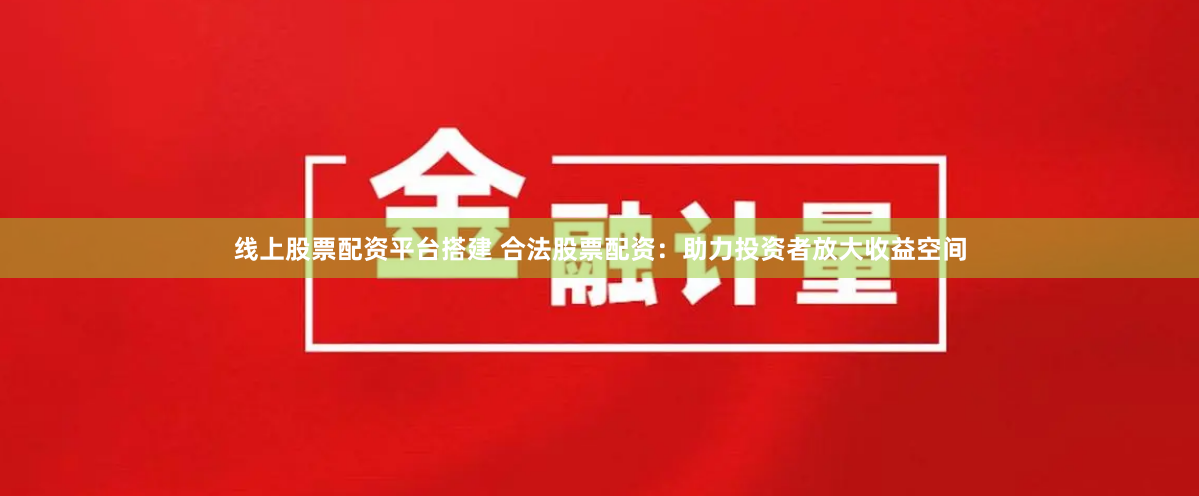 线上股票配资平台搭建 合法股票配资：助力投资者放大收益空间