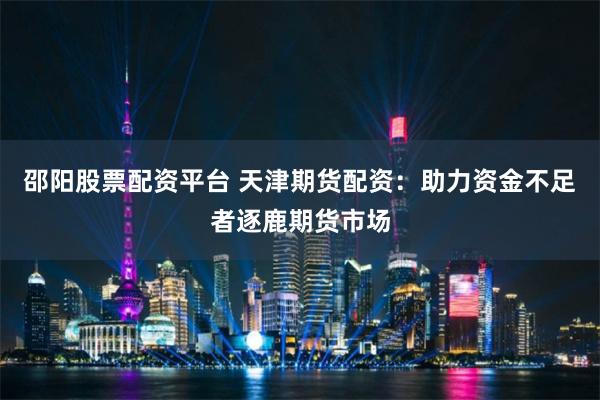 邵阳股票配资平台 天津期货配资：助力资金不足者逐鹿期货市场
