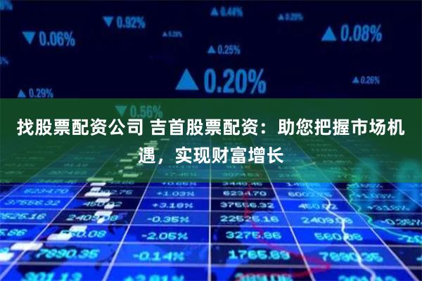 找股票配资公司 吉首股票配资:助您把握市场机遇,实现财富增长
