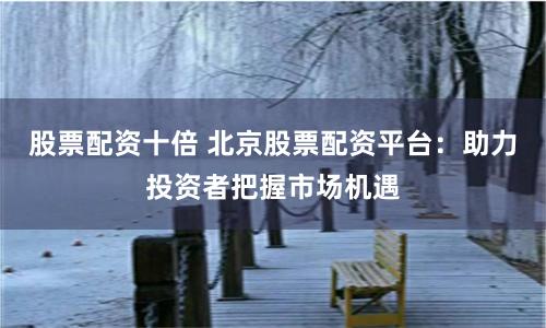 股票配资十倍 北京股票配资平台：助力投资者把握市场机遇