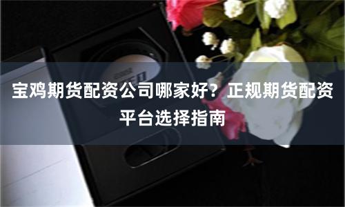 宝鸡期货配资公司哪家好？正规期货配资平台选择指南